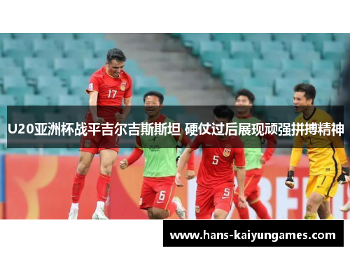 U20亚洲杯战平吉尔吉斯斯坦 硬仗过后展现顽强拼搏精神