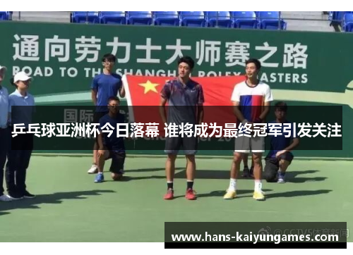乒乓球亚洲杯今日落幕 谁将成为最终冠军引发关注