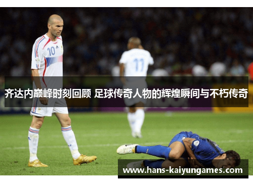 齐达内巅峰时刻回顾 足球传奇人物的辉煌瞬间与不朽传奇