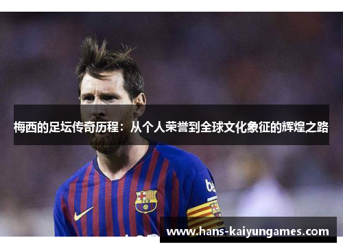 梅西的足坛传奇历程：从个人荣誉到全球文化象征的辉煌之路