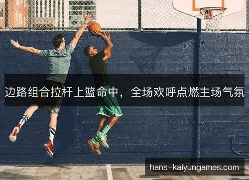 边路组合拉杆上篮命中，全场欢呼点燃主场气氛